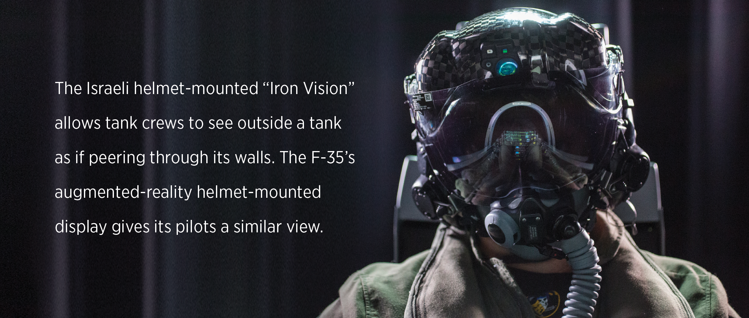 The Israeli helmet-mounted “Iron Vision” allows tank crews to see outside a tank as if peering through its walls. The F-35’s augmented-reality helmet-mounted  display gives its pilots a similar view.