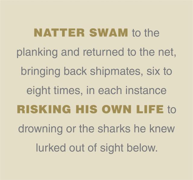 Natter swam to the  planking and returned to the net, bringing back shipmates, six to eight times, in each instance risking his own life to drowning or the sharks he knew lurked out of sight below.